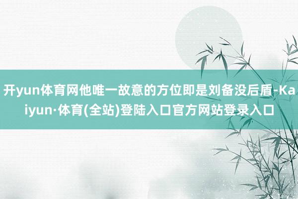 开yun体育网他唯一故意的方位即是刘备没后盾-Kaiyun·体育(全站)登陆入口官方网站登录入口
