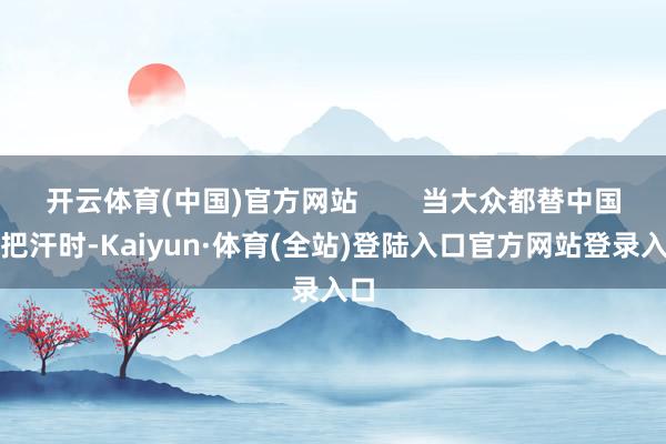 开云体育(中国)官方网站        当大众都替中国执把汗时-Kaiyun·体育(全站)登陆入口官方网站登录入口