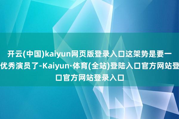开云(中国)kaiyun网页版登录入口这架势是要一心当个优秀演员了-Kaiyun·体育(全站)登陆入口官方网站登录入口