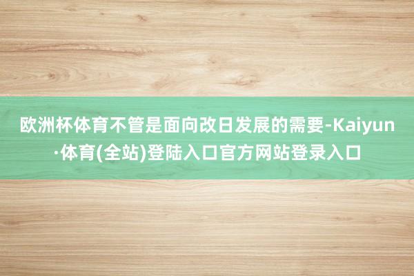 欧洲杯体育不管是面向改日发展的需要-Kaiyun·体育(全站)登陆入口官方网站登录入口