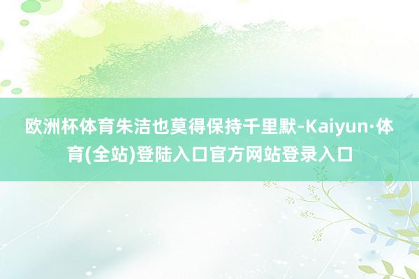 欧洲杯体育朱洁也莫得保持千里默-Kaiyun·体育(全站)登陆入口官方网站登录入口