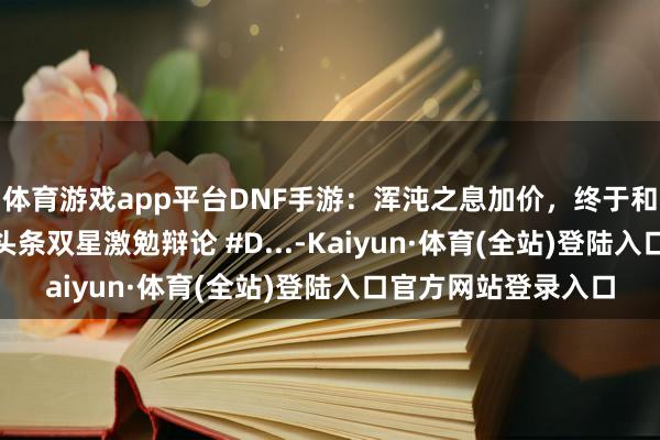 体育游戏app平台DNF手游：浑沌之息加价，终于和布万加说邂逅！ #头条双星激勉辩论 #D...-Kaiyun·体育(全站)登陆入口官方网站登录入口
