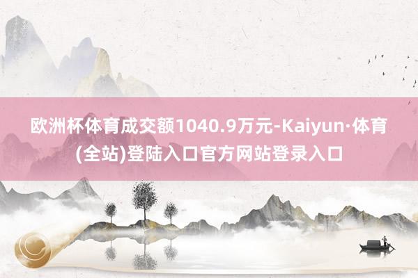 欧洲杯体育成交额1040.9万元-Kaiyun·体育(全站)登陆入口官方网站登录入口