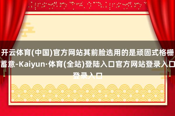 开云体育(中国)官方网站其前脸选用的是顽固式格栅蓄意-Kaiyun·体育(全站)登陆入口官方网站登录入口