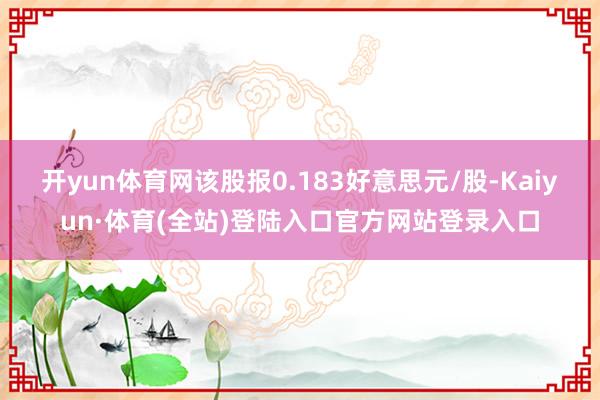 开yun体育网该股报0.183好意思元/股-Kaiyun·体育(全站)登陆入口官方网站登录入口