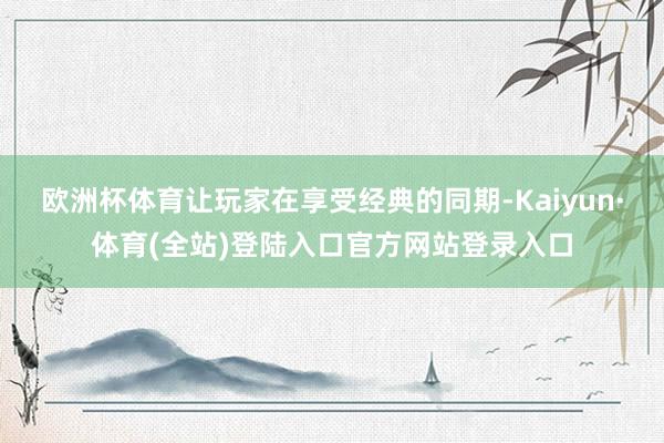 欧洲杯体育让玩家在享受经典的同期-Kaiyun·体育(全站)登陆入口官方网站登录入口