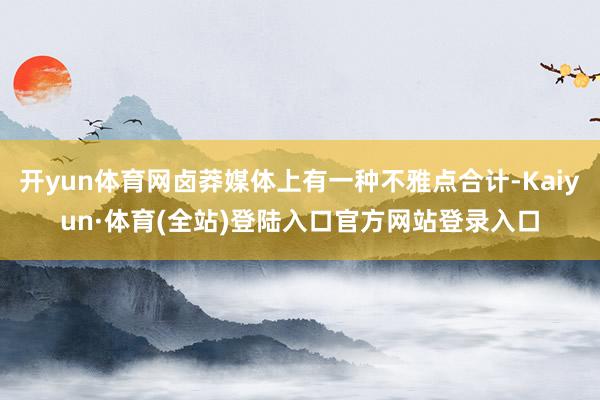 开yun体育网卤莽媒体上有一种不雅点合计-Kaiyun·体育(全站)登陆入口官方网站登录入口