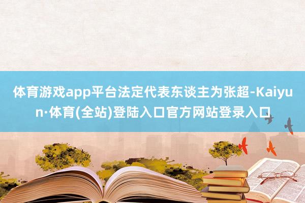 体育游戏app平台法定代表东谈主为张超-Kaiyun·体育(全站)登陆入口官方网站登录入口