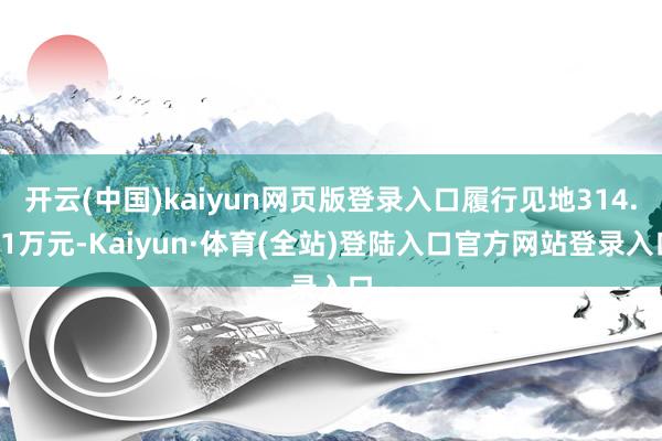 开云(中国)kaiyun网页版登录入口履行见地314.01万元-Kaiyun·体育(全站)登陆入口官方网站登录入口