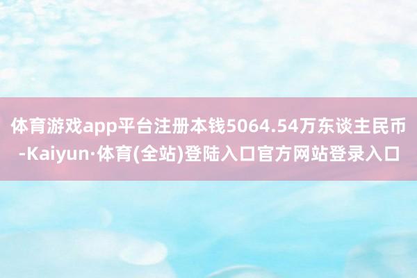 体育游戏app平台注册本钱5064.54万东谈主民币-Kaiyun·体育(全站)登陆入口官方网站登录入口