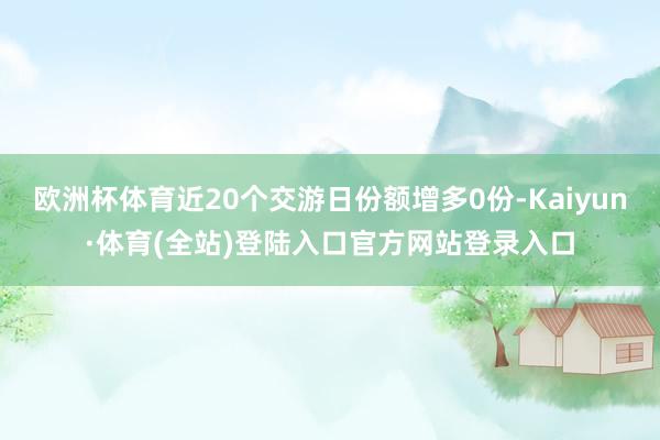 欧洲杯体育近20个交游日份额增多0份-Kaiyun·体育(全站)登陆入口官方网站登录入口