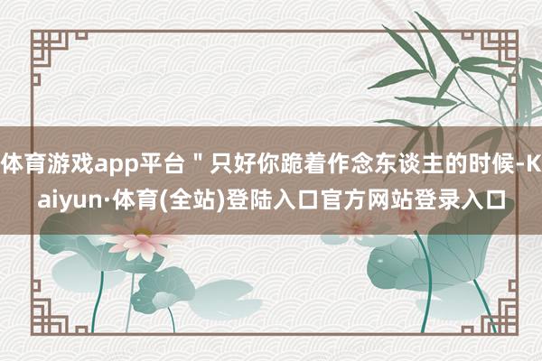 体育游戏app平台＂只好你跪着作念东谈主的时候-Kaiyun·体育(全站)登陆入口官方网站登录入口