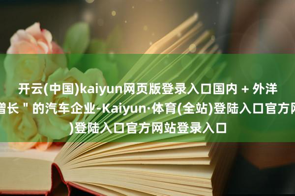 开云(中国)kaiyun网页版登录入口国内 + 外洋赛说念＂双增长＂的汽车企业-Kaiyun·体育(全站)登陆入口官方网站登录入口