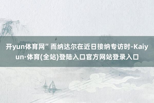开yun体育网”而纳达尔在近日接纳专访时-Kaiyun·体育(全站)登陆入口官方网站登录入口