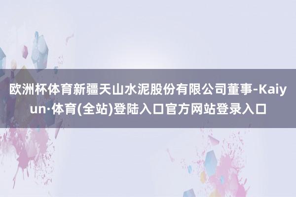 欧洲杯体育新疆天山水泥股份有限公司董事-Kaiyun·体育(全站)登陆入口官方网站登录入口
