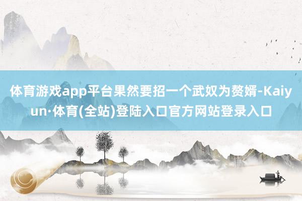体育游戏app平台果然要招一个武奴为赘婿-Kaiyun·体育(全站)登陆入口官方网站登录入口