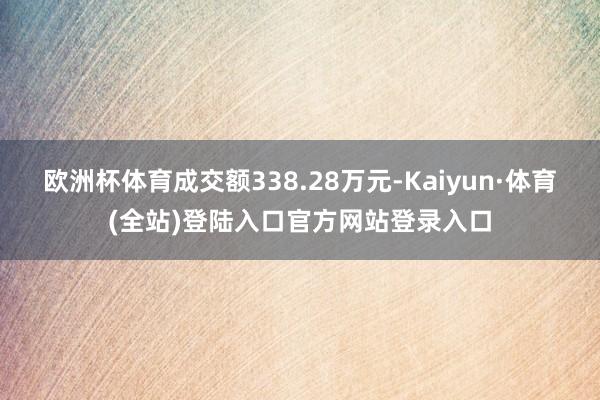 欧洲杯体育成交额338.28万元-Kaiyun·体育(全站)登陆入口官方网站登录入口