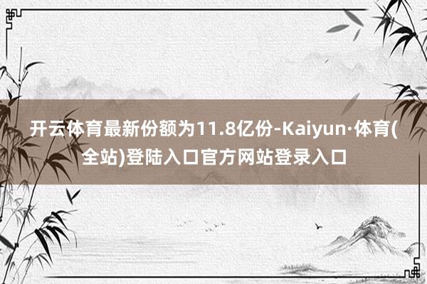 开云体育最新份额为11.8亿份-Kaiyun·体育(全站)登陆入口官方网站登录入口
