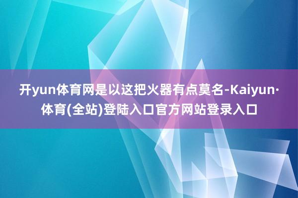 开yun体育网是以这把火器有点莫名-Kaiyun·体育(全站)登陆入口官方网站登录入口