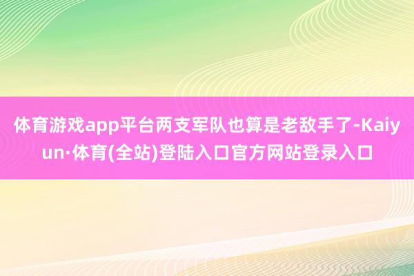 体育游戏app平台两支军队也算是老敌手了-Kaiyun·体育(全站)登陆入口官方网站登录入口