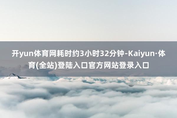 开yun体育网耗时约3小时32分钟-Kaiyun·体育(全站)登陆入口官方网站登录入口