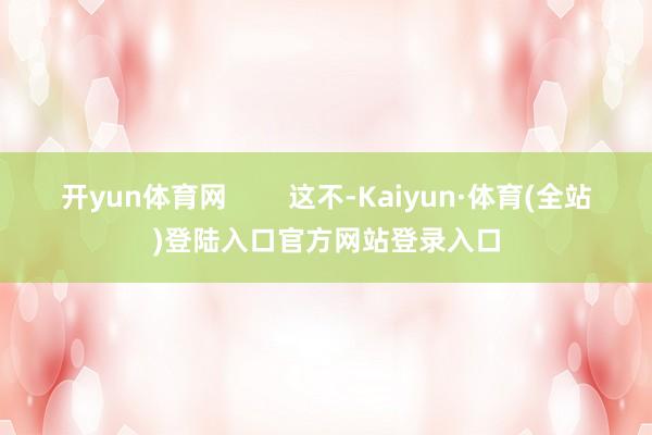 开yun体育网        这不-Kaiyun·体育(全站)登陆入口官方网站登录入口