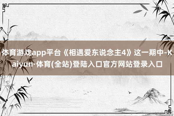 体育游戏app平台《相遇爱东说念主4》这一期中-Kaiyun·体育(全站)登陆入口官方网站登录入口