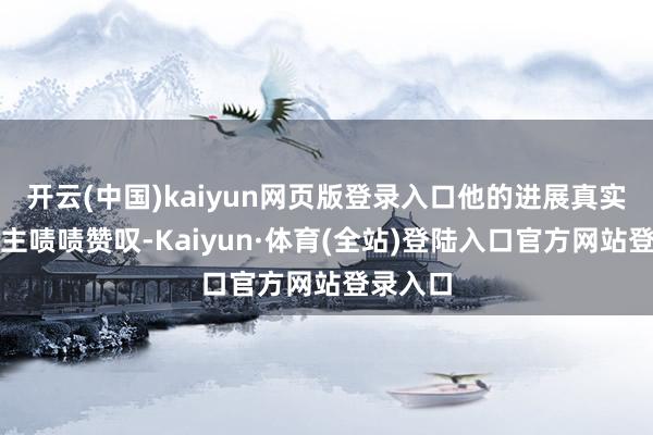 开云(中国)kaiyun网页版登录入口他的进展真实令东谈主啧啧赞叹-Kaiyun·体育(全站)登陆入口官方网站登录入口