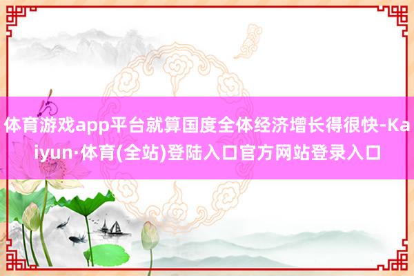 体育游戏app平台就算国度全体经济增长得很快-Kaiyun·体育(全站)登陆入口官方网站登录入口