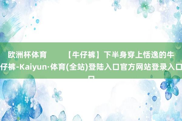 欧洲杯体育        【牛仔裤】下半身穿上恬逸的牛仔裤-Kaiyun·体育(全站)登陆入口官方网站登录入口