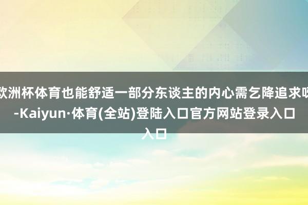 欧洲杯体育也能舒适一部分东谈主的内心需乞降追求呀-Kaiyun·体育(全站)登陆入口官方网站登录入口