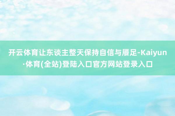 开云体育让东谈主整天保持自信与餍足-Kaiyun·体育(全站)登陆入口官方网站登录入口