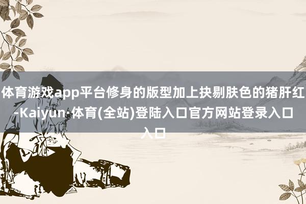 体育游戏app平台修身的版型加上抉剔肤色的猪肝红-Kaiyun·体育(全站)登陆入口官方网站登录入口
