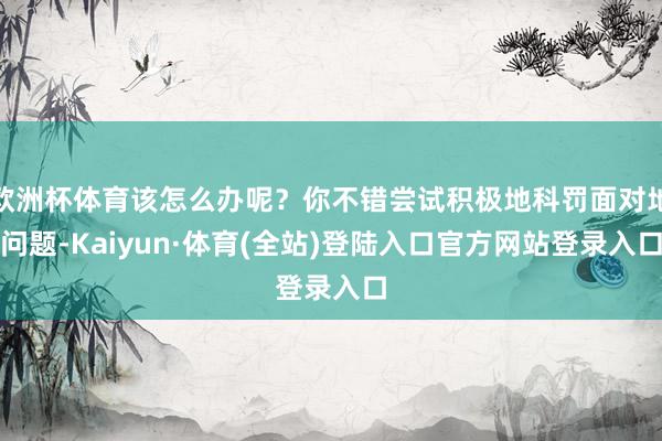 欧洲杯体育该怎么办呢？你不错尝试积极地科罚面对地问题-Kaiyun·体育(全站)登陆入口官方网站登录入口
