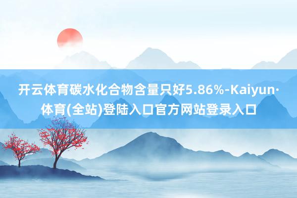 开云体育碳水化合物含量只好5.86%-Kaiyun·体育(全站)登陆入口官方网站登录入口