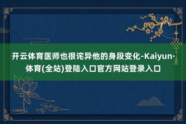 开云体育医师也很诧异他的身段变化-Kaiyun·体育(全站)登陆入口官方网站登录入口