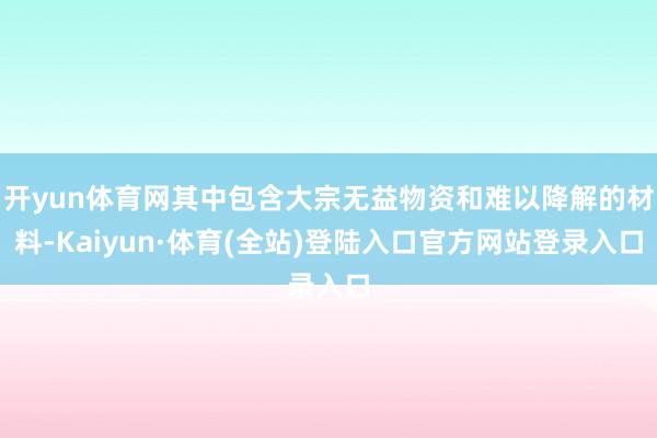 开yun体育网其中包含大宗无益物资和难以降解的材料-Kaiyun·体育(全站)登陆入口官方网站登录入口