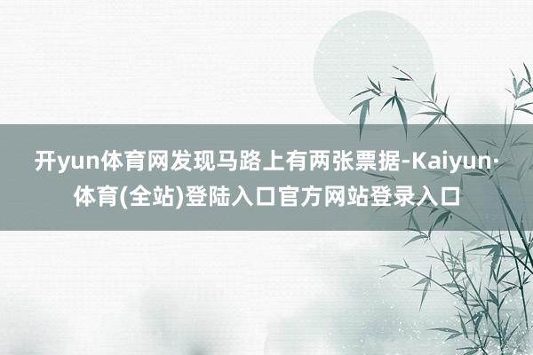 开yun体育网发现马路上有两张票据-Kaiyun·体育(全站)登陆入口官方网站登录入口