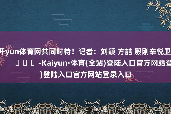 开yun体育网共同时待！记者：刘颖 方喆 殷刚辛悦卫 杜潇逸        			-Kaiyun·体育(全站)登陆入口官方网站登录入口