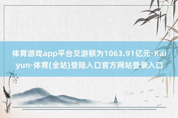 体育游戏app平台交游额为1063.91亿元-Kaiyun·体育(全站)登陆入口官方网站登录入口