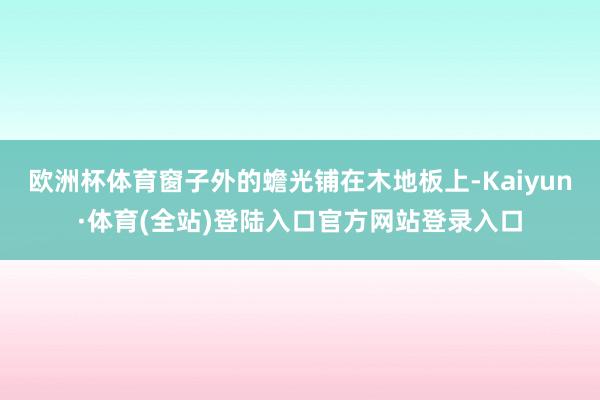 欧洲杯体育窗子外的蟾光铺在木地板上-Kaiyun·体育(全站)登陆入口官方网站登录入口
