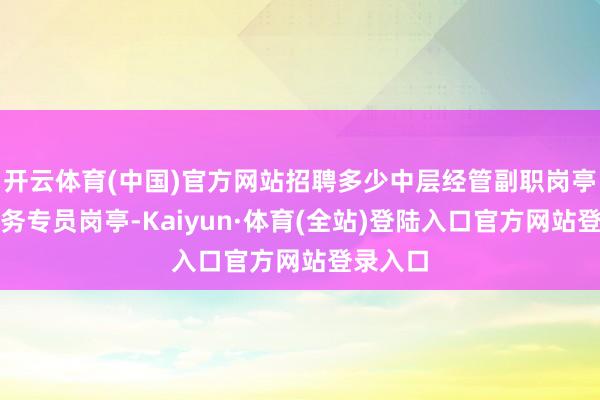 开云体育(中国)官方网站招聘多少中层经管副职岗亭以及业务专员岗亭-Kaiyun·体育(全站)登陆入口官方网站登录入口