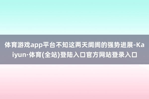 体育游戏app平台　　不知这两天阛阓的强势进展-Kaiyun·体育(全站)登陆入口官方网站登录入口