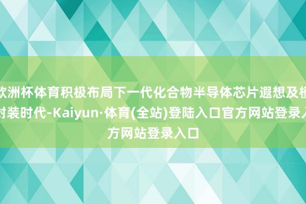 欧洲杯体育积极布局下一代化合物半导体芯片遐想及模块封装时代-Kaiyun·体育(全站)登陆入口官方网站登录入口