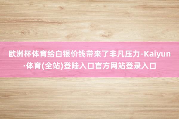 欧洲杯体育给白银价钱带来了非凡压力-Kaiyun·体育(全站)登陆入口官方网站登录入口