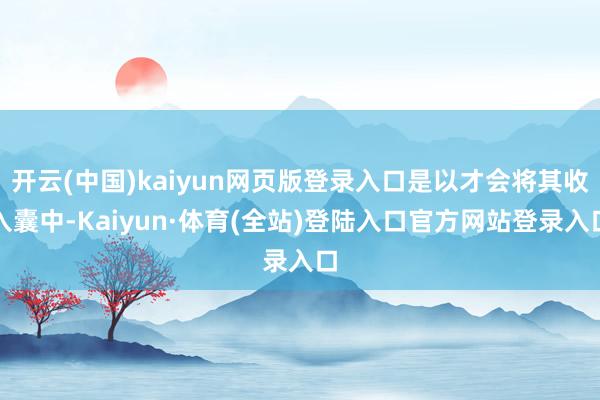 开云(中国)kaiyun网页版登录入口是以才会将其收入囊中-Kaiyun·体育(全站)登陆入口官方网站登录入口