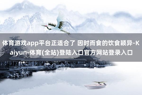 体育游戏app平台正适合了 因时而食的饮食颖异-Kaiyun·体育(全站)登陆入口官方网站登录入口