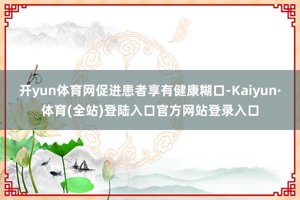 开yun体育网促进患者享有健康糊口-Kaiyun·体育(全站)登陆入口官方网站登录入口