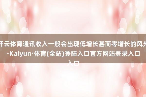 开云体育通讯收入一般会出现低增长甚而零增长的风光-Kaiyun·体育(全站)登陆入口官方网站登录入口