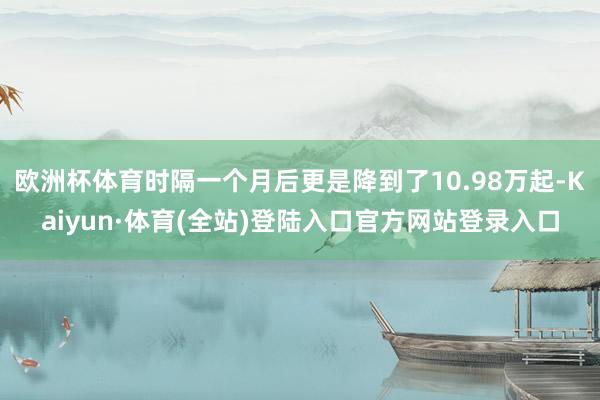 欧洲杯体育时隔一个月后更是降到了10.98万起-Kaiyun·体育(全站)登陆入口官方网站登录入口
